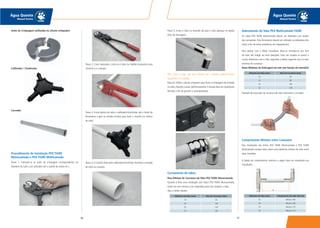 9796
Água Quente
Manual Técnico
Água Quente
Manual Técnico
Anéis de Crimpagem (utilizadas no alicate crimpador)
Calibrador / Chanfrador
Curvador
Procedimento de Instalação PEX TIGRE
Monocamada e PEX TIGRE Multicamada
Passo 1: Colocam-se os anéis de crimpagem correspondentes ao
diâmetro do tubo a ser utilizado com o auxílio da chave em L.
Passo 2: Caso necessário, corta-se o tubo na medida necessária para
conectá-lo à conexão.
Passo 3: Insira dentro do tubo o calibrador/chanfrador até o limite da
ferramenta e gire no sentido horário para fazer o chanfro no interior
do tubo.
Passo 4: O chanfro feito pelo calibrador/chanfrador facilitará a entrada
do tubo na conexão.
Passo 5: Insira o tubo na conexão até que o tubo apareça no espião
(furo de checagem).
Obs.: Caso o tubo não seja inserido até o espião, poderá ocorrer
vazamento na conexão.
Passo 6: Utilize o alicate crimpador para fazer a crimpagem da conexão
no tubo, fixando-a assim definitivamente. O alicate deve ser totalmente
fechado a fim de garantir a estanqueidade.
Curvamento de tubos
Raio Mínimo de Curvatura do Tubo PEX TIGRE Monocamada
Quando é feita uma instalação com tubos PEX TIGRE Monocamada,
existe um raio mínimo a ser respeitado para não colapsar o tubo.
Veja a tabela abaixo:
Dobramento do Tubo PEX Multicamada TIGRE
Os tubos PEX TIGRE Multicamada devem ser dobrados com auxílio
dos curvadores. Esta ferramenta deverá ser utilizada na dobradura dos
tubos a fim de evitar problemas de colapsamento.
Para dobrar com a Mola Curvadora, deve-se introduzi-la por fora
do tubo até chegar ao local desejado. Uma vez situada no ponto a
curvar, dobramos com a mão, seguindo a tabela seguinte com os raios
mínimos de curvatura:
Raios Mínimos de Dobragem em mm (em função do utensílio)
Exemplo de execução de curvatura de tubo utilizando o curvador:
Comprimento Mínimo entre Conexões
Nas instalações das linhas PEX TIGRE Monocamada e PEX TIGRE
Multicamada sempre deve existir uma distância mínima de tubo entre
duas conexões.
A tabela de comprimentos mínimos a seguir deve ser respeitada nas
instalações.
Diâmetro do Tubo (mm) Raio de Curvatura (mm)
16 65
20 100
25 120
32 160
Diâmetro do Tubo (mm) Raio de Curvatura (mm)
16 64
20 80
25 100
32 128
Diâmetro do Tubo (mm) Comprimento do Tubo (LR) mm
16 Mínimo 160
20 Mínimo 160
25 Mínimo 170
32 Mínimo 170
 