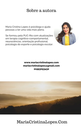 Sobre a autora
Maria Cristina Lopes é psicóloga e ajuda
pessoas a ter uma vida mais plena.
Se formou pela PUC-Rio com atualizações
em terapia cognitivo-comportamental,
neurociências, orientação profissional,
psicologia do esporte e psicologia escolar.
www.mariacristinalopes.com
mariacristinalopes@gmail.com
21993053432
MariaCristinaLopes.Com
 