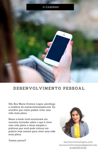 O CAMINHO
DESENVOLVIMENTO PESSOAL
Olá, Sou Maria Cristina Lopes, psicóloga
e criadora do mariacristinalopes.com. Eu
acredito que todos podem viver uma
vida mais plena.
Neste e-book você encontrará um
conceito inovador sobre o que é viver
uma vida plena e dicas simples e
práticas que você pode colocar em
prática hoje mesmo para viver uma vida
mais plena.
Vamos juntos?
mariacristinalopes.com
mariacristinalopes@gmail.com
21993053432
 