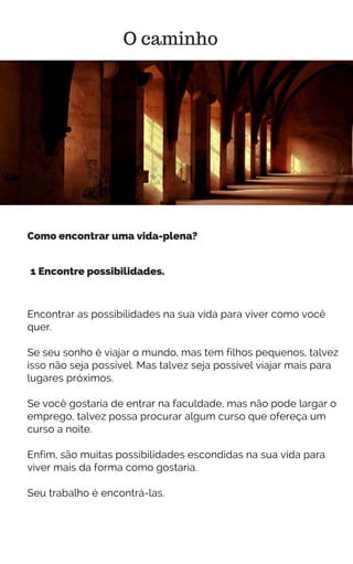 Encontrar as possibilidades na sua vida para viver como você
quer.
Se seu sonho é viajar o mundo, mas tem filhos pequenos, talvez
isso não seja possível. Mas talvez seja possível viajar mais para
lugares próximos.
Se você gostaria de entrar na faculdade, mas não pode largar o
emprego, talvez possa procurar algum curso que ofereça um
curso a noite.
Enfim, são muitas possibilidades escondidas na sua vida para
viver mais da forma como gostaria.
Seu trabalho é encontrá-las.
O caminho
1 Encontre possibilidades.
Como encontrar uma vida-plena?
 
