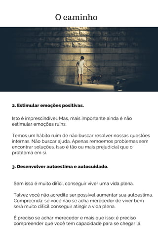 Isto é imprescindível. Mas, mais importante ainda é não
estimular emoções ruins.
Temos um hábito ruim de não buscar resolver nossas questões
internas. Não buscar ajuda. Apenas remoemos problemas sem
encontrar soluções. Isso é tão ou mais prejudicial que o
problema em si.
O caminho
2. Estimular emoções positivas.
3. Desenvolver autoestima e autocuidado.
Sem isso é muito difícil conseguir viver uma vida plena.
Talvez você não acredite ser possível aumentar sua autoestima.
Compreenda: se você não se acha merecedor de viver bem
será muito difícil conseguir atingir a vida plena.
É preciso se achar merecedor e mais que isso: é preciso
compreender que você tem capacidade para se chegar lá.
 