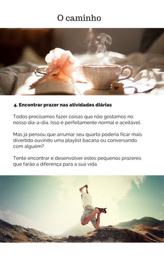 Todos precisamos fazer coisas que não gostamos no
nosso dia-a-dia. Isso é perfeitamente normal e aceitável.
Mas já pensou que arrumar seu quarto poderia ficar mais
divertido ouvindo uma playlist bacana ou conversando
com alguém?
Tente encontrar e desenvolver estes pequenos prazeres
que farão a diferença para a sua vida.
O caminho
4. Encontrar prazer nas atividades diárias
 