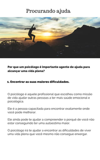 1. Encontrar as suas maiores dificuldades.
Procurando ajuda
Por que um psicólogo é importante agente de ajuda para
alcançar uma vida plena?
O psicólogo é aquele profissional que escolheu como missão
de vida ajudar outras pessoas a ter mais saúde emocional e
psicológica.
Ele é a pessoa capacitada para encontrar exatamente onde
você pode melhorar.
Ele ainda pode te ajudar a compreender o porquê de você não
estar conseguindo ter uma autoestima maior.
O psicólogo irá te ajudar a encontrar as dificuldades de viver
uma vida plena que você mesmo não consegue enxergar.
 