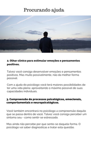 3. Compreensão de processos psicológicos, emocionais,
comportamentais e neuropsicológicos.
Procurando ajuda
2. Olhar clínico para estimular emoções e pensamentos
positivos.
Talvez você consiga desenvolver emoções e pensamentos
positivos. Mas muito possivelmente, não da melhor forma
possível.
Com a ajuda do psicólogo você terá maiores possibilidades de
ter uma vida plena: aproveitando o máximo possível de suas
capacidades individuais.
Você também encontrará no psicólogo a compreensão daquilo
que se passa dentro de você. Talvez você consiga perceber um
sintoma seu - como sentir-se estressado.
Mas ainda não percebe por que sente-se daquela forma. O
psicólogo vai saber diagnosticas e tratar esta questão.
 