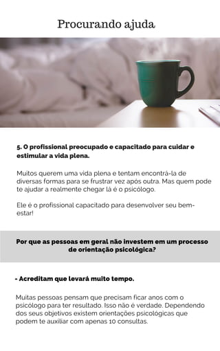 Por que as pessoas em geral não investem em um processo
de orientação psicológica?
Procurando ajuda
5. O profissional preocupado e capacitado para cuidar e
estimular a vida plena.
Muitos querem uma vida plena e tentam encontrá-la de
diversas formas para se frustrar vez após outra. Mas quem pode
te ajudar a realmente chegar lá é o psicólogo.
Ele é o profissional capacitado para desenvolver seu bem-
estar!
- Acreditam que levará muito tempo.
Muitas pessoas pensam que precisam ficar anos com o
psicólogo para ter resultado. Isso não é verdade. Dependendo
dos seus objetivos existem orientações psicológicas que
podem te auxiliar com apenas 10 consultas.
 