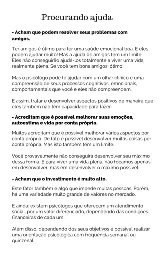 Procurando ajuda
- Acham que podem resolver seus problemas com
amigos.
Ter amigos é ótimo para ter uma saúde emocional boa. E eles
podem ajudar muito! Mas a ajuda de amigos tem um limite.
Eles não conseguirão ajudá-los totalmente a viver uma vida
realmente plena. Se você tem bons amigos: ótimo!
Mas o psicólogo pode te ajudar com um olhar clínico e uma
compreensão de seus processos cognitivos, emocionais,
comportamentais que você e eles não compreendem.
E assim, tratar e desenvolver aspectos positivos de maneira que
eles também não têm capacidade para fazer.
- Acreditam que é possível melhorar suas emoções,
autoestima e vida por conta própria.
Muitos acreditam que é possível melhorar vários aspectos por
conta própria. De fato é possível desenvolver muitas coisas por
conta própria. Mas isto também tem um limite.
Você provavelmente não conseguirá desenvolver seu máximo
dessa forma. E para viver uma vida plena, não focamos apenas
em desenvolver, mas em desenvolver o máximo possível.
- Acham que o investimento é muito alto.
Este fator também é algo que impede muitas pessoas. Porém,
há uma variedade muito grande de valores no mercado.
E ainda: existem psicólogos que oferecem um atendimento
social, por um valor diferenciado, dependendo das condições
financeiras de cada um.
Além disso, dependendo dos seus objetivos é possível realizar
uma orientação psicológica com frequência semanal ou
quinzenal.
 