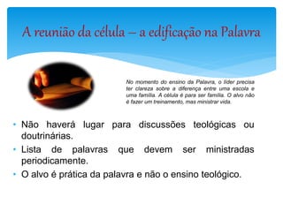 No momento do ensino da Palavra, o líder precisa
ter clareza sobre a diferença entre uma escola e
uma família. A célula é para ser família. O alvo não
é fazer um treinamento, mas ministrar vida.
• Não haverá lugar para discussões teológicas ou
doutrinárias.
• Lista de palavras que devem ser ministradas
periodicamente.
• O alvo é prática da palavra e não o ensino teológico.
A reunião da célula – a edificação na Palavra
 