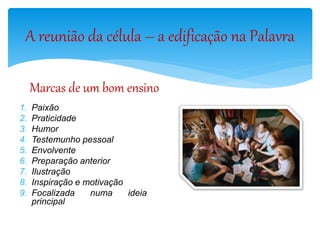 A reunião da célula – a edificação na Palavra
Marcas de um bom ensino
1. Paixão
2. Praticidade
3. Humor
4. Testemunho pessoal
5. Envolvente
6. Preparação anterior
7. Ilustração
8. Inspiração e motivação
9. Focalizada numa ideia
principal
 