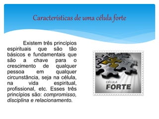 Características de uma célula forte
Existem três princípios
espirituais que são tão
básicos e fundamentais que
são a chave para o
crescimento de qualquer
pessoa em qualquer
circunstância, seja na célula,
na vida espiritual,
profissional, etc. Esses três
princípios são: compromisso,
disciplina e relacionamento.
 