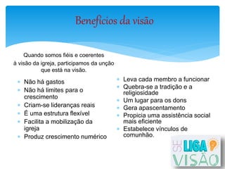 Benefícios da visão
Quando somos fiéis e coerentes
à visão da igreja, participamos da unção
que está na visão.
 Não há gastos
 Não há limites para o
crescimento
 Criam-se lideranças reais
 É uma estrutura flexível
 Facilita a mobilização da
igreja
 Produz crescimento numérico
 Leva cada membro a funcionar
 Quebra-se a tradição e a
religiosidade
 Um lugar para os dons
 Gera apascentamento
 Propicia uma assistência social
mais eficiente
 Estabelece vínculos de
comunhão.
 