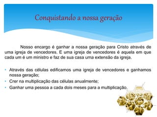Nosso encargo é ganhar a nossa geração para Cristo através de
uma igreja de vencedores. E uma igreja de vencedores é aquela em que
cada um é um ministro e faz de sua casa uma extensão da igreja.
• Através das células edificamos uma igreja de vencedores e ganhamos
nossa geração;
• Crer na multiplicação das células anualmente;
• Ganhar uma pessoa a cada dois meses para a multiplicação.
Conquistando a nossa geração
 