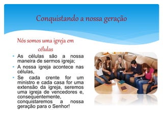 Conquistando a nossa geração
Nós somos uma igreja em
células
• As células são a nossa
maneira de sermos igreja;
• A nossa igreja acontece nas
células,
• Se cada crente for um
ministro e cada casa for uma
extensão da igreja, seremos
uma igreja de vencedores e,
consequentemente,
conquistaremos a nossa
geração para o Senhor!
 