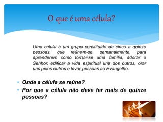 Uma célula é um grupo constituído de cinco a quinze
pessoas, que reúnem-se, semanalmente, para
aprenderem como tornar-se uma família, adorar o
Senhor, edificar a vida espiritual uns dos outros, orar
uns pelos outros e levar pessoas ao Evangelho.
• Onde a célula se reúne?
• Por que a célula não deve ter mais de quinze
pessoas?
O que é uma célula?
 
