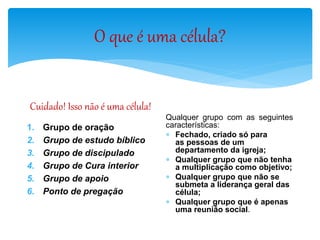O que é uma célula?
Cuidado! Isso não é uma célula!
1. Grupo de oração
2. Grupo de estudo bíblico
3. Grupo de discipulado
4. Grupo de Cura interior
5. Grupo de apoio
6. Ponto de pregação
Qualquer grupo com as seguintes
características:
 Fechado, criado só para
as pessoas de um
departamento da igreja;
 Qualquer grupo que não tenha
a multiplicação como objetivo;
 Qualquer grupo que não se
submeta a liderança geral das
célula;
 Qualquer grupo que é apenas
uma reunião social.
 