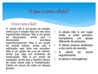 O que é uma célula?
Como é uma célula!
A célula não é um grupo de oração,
ainda que a oração seja um dos seus
ingredientes básicos. Não é um grupo
de discipulado, ainda que o
discipulado aconteça
espontaneamente. Não é um grupo
de estudo bíblico, ainda que a
edificação seja forte nas reuniões.
Não é um grupo de cura de interior,
ainda que seja um ambiente de
restauração. Não é um ponto de
pregação, ainda que o objetivo básico
de cada célula seja a multiplicação.
Célula um pouco de cada um desses
grupos.
1. A célula não é um lugar
onde, a cada semana,
comparece um grupo
diferente de pessoas.
2. A célula possue endereço
e dia certo da reunião.
3. A célula se reúne
regularmente.
4. A célula é homogênea
 