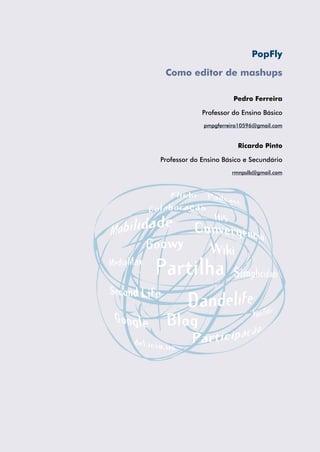 PopFly

 Como editor de mashups

                       Pedro Ferreira

             Professor do Ensino Básico
             pmpgferreira10596@gmail.com


                        Ricardo Pinto

Professor do Ensino Básico e Secundário
                      rmnpslb@gmail.com
 
