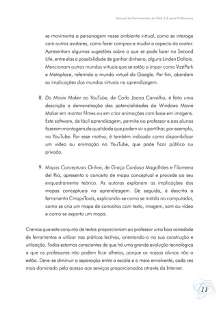 Manual de Ferramentas da Web 2.0 para Professores




         se movimenta a personagem nesse ambiente virtual, como se interage
         com outros avatares, como fazer compras e mudar o aspecto do avatar.
         Apresentam algumas sugestões sobre o que se pode fazer no Second
         Life, entre elas a possibilidade de ganhar dinheiro, alguns Linden Dollars.
         Mencionam outros mundos virtuais que se estão a impor como VastPark
         e Metaplace, referindo o mundo virtual da Google. Por fim, abordam
         as implicações dos mundos virtuais na aprendizagem.


      8. Do Movie Maker ao YouTube, de Carla Joana Carvalho, é feita uma
         descrição e demonstração das potencialidades do Windows Movie
         Maker em montar filmes ou em criar animações com base em imagens.
         Este software, de fácil aprendizagem, permite ao professor e aos alunos
         fazerem montagens de qualidade que podem vir a partilhar, por exemplo,
         no YouTube. Por esse motivo, é também indicado como disponibilizar
         um vídeo ou animação no YouTube, que pode ficar público ou
         privado.


      9. Mapas Conceptuais Online, de Graça Cardoso Magalhães e Filomena
         del Rio, apresenta o conceito de mapa conceptual e procede ao seu
         enquadramento teórico. As autoras explanam as implicações dos
         mapas conceptuais na aprendizagem. De seguida, é descrita a
         ferramenta CmapsTools, explicando-se como se instala no computador,
         como se cria um mapa de conceitos com texto, imagem, som ou vídeo
         e como se exporta um mapa.


Cremos que este conjunto de textos proporcionam ao professor uma boa variedade
de ferramentas a utilizar nas práticas lectivas, orientando-o na sua construção e
utilização. Todos estamos conscientes de que há uma grande evolução tecnológica
a que os professores não podem ficar alheios, porque os nossos alunos não o
estão. Deve-se diminuir a separação entre a escola e o meio envolvente, cada vez
mais dominado pelo acesso aos serviços proporcionados através da Internet.



                                                                                                11
 