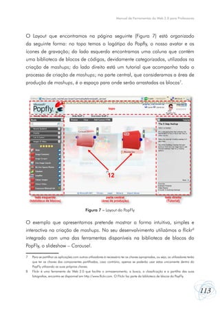 Manual de Ferramentas da Web 2.0 para Professores




O Layout que encontramos na página seguinte (Figura 7) está organizado
da seguinte forma: no topo temos o logótipo do Popfly, o nosso avatar e os
ícones de gravação; do lado esquerdo encontramos uma coluna que contém
uma biblioteca de blocos de códigos, devidamente categorizados, utilizados na
criação de mashups; do lado direito está um tutorial que acompanha todo o
processo de criação de mashups; na parte central, que consideramos a área de
produção de mashups, é o espaço para onde serão arrastados os blocos7.




                                                                topo




                                                               12


        lado esquerdo                                        parte central                                  lado direito
    (biblioteca de blocos)                                (área de produção)                                 (Tutorial)


                                              Figura 7 – Layout do PopFly


O exemplo que apresentamos pretende mostrar a forma intuitiva, simples e
interactiva na criação de mashups. No seu desenvolvimento utilizámos o flickr8
integrado com uma das ferramentas disponíveis na biblioteca de blocos do
PopFly, o slideshow – Carousel.

7    Para se partilhar as aplicações com outros utilizadores é necessário ter as chaves apropriadas, ou seja, os utilizadores terão
     que ter as chaves das componentes partilhadas, caso contrário, apenas se poderão usar estas unicamente dentro do
     PopFly utilizando as suas próprias chaves.
8    Flickr é uma ferramenta da Web 2.0 que facilita o armazenamento, a busca, a classificação e a partilha das suas
     fotografias, encontra-se disponível em http://www.flickr.com. O Flickr faz parte da biblioteca de blocos do PopFly.



                                                                                                                                      113
 