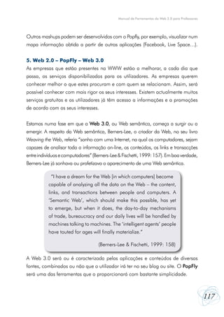 Manual de Ferramentas da Web 2.0 para Professores




Outros mashups podem ser desenvolvidos com o Popfly, por exemplo, visualizar num
mapa informação obtida a partir de outras aplicações (Facebook, Live Space…).


5. Web 2.0 – PopFly – Web 3.0
As empresas que estão presentes na WWW estão a melhorar, a cada dia que
passa, os serviços disponibilizados para os utilizadores. As empresas querem
conhecer melhor o que estes procuram e com quem se relacionam. Assim, será
possível conhecer com mais rigor os seus interesses. Existem actualmente muitos
serviços gratuitos e os utilizadores já têm acesso a informações e a promoções
de acordo com os seus interesses.


Estamos numa fase em que a Web 3.0, ou Web semântica, começa a surgir ou a
emergir. A respeito da Web semântica, Berners-Lee, o criador da Web, no seu livro
Weaving the Web, referia “sonho com uma Internet, na qual os computadores, sejam
capazes de analisar toda a informação on-line, os conteúdos, os links e transacções
entre indivíduos e computadores” (Berners-Lee & Fischetti, 1999: 157). Em boa verdade,
Berners-Lee já sonhava ou profetizava o aparecimento de uma Web semântica.

             “I have a dream for the Web [in which computers] become
           “I have a dream for the Web [in which computers] become
           capable of analyzing all the data on the Web – the content,
           capable of analyzing all the data on the Web – the content,
           links, and transactions between people and computers. A
           links, and transactions between people and computers. A
           ‘Semantic Web’, which should make this possible, has yet
           ‘Semantic Web’, which should make this possible, has yet
           to emerge, but when it does, the day-to-day mechanisms
           to emerge, but when it does, the day-to-day mechanisms
           of trade, bureaucracy and our daily lives will be handled by
           of trade, bureaucracy and our daily lives will be handled by
           machines talking to machines. The ‘intelligent agents’ people
           machines talking to machines. The ‘intelligent agents’ people
           have touted for ages will finally materialize.”
           have touted for ages will finally materialize.” (Berners-Lee &
           Fischetti, 1999: 158) (Berners-Lee & Fischetti, 1999: 158)


A Web 3.0 será ou é caracterizada pelas aplicações e conteúdos de diversas
fontes, combinados ou não que o utilizador irá ter no seu blog ou site. O PopFly
será uma das ferramentas que o proporcionará com bastante simplicidade.



                                                                                                  117
 