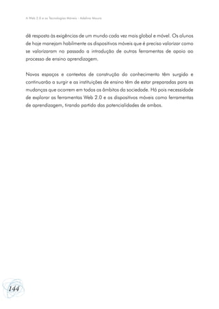 A Web 2.0 e as Tecnologias Móveis - Adelina Moura




      dê resposta às exigências de um mundo cada vez mais global e móvel. Os alunos
      de hoje manejam habilmente os dispositivos móveis que é preciso valorizar como
      se valorizaram no passado a introdução de outras ferramentas de apoio ao
      processo de ensino aprendizagem.


      Novos espaços e contextos de construção do conhecimento têm surgido e
      continuarão a surgir e as instituições de ensino têm de estar preparadas para as
      mudanças que ocorrem em todos os âmbitos da sociedade. Há pois necessidade
      de explorar as ferramentas Web 2.0 e os dispositivos móveis como ferramentas
      de aprendizagem, tirando partido das potencialidades de ambos.




144
 