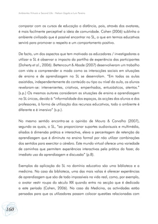 Ambientes Virtuais e Second Life - Nelson Zagalo e Luís Pereira




      comparar com os cursos de educação a distância, pois, através dos avatares,
      é mais facilmente perceptível a ideia de comunidade. Cohen (2006) sublinha o
      ambiente civilizado que é possível encontrar no SL, o que em termos educativos
      servirá para promover o respeito e um comportamento positivo.


      De facto, um dos aspectos que tem motivado os educadores / investigadores a
      utilizar o SL é observar o impacto da partilha de experiência dos participantes
      (Doherty et al., 2006). Bettencourt & Abade (2007) desenvolveram um trabalho
      com vista a compreender o modo como as interacções sociais em situações
      de ensino e de aprendizagem no SL se desenrolam. “Em todas as aulas
      assistidas, independentemente do conteúdo ou tipo ou nível da aula, os alunos
      revelaram-se: intervenientes, criativos, empenhados, entusiásticos, atentos.”
      (s.p.) Os mesmos autores consideram as situações de ensino e aprendizagem
      no SL únicas, devido à “informalidade dos espaços, às acções dos alunos e dos
      professores, à forma de utilização dos recursos educativos, todo o ambiente é
      diferente e é imersivo” (s.p.).


      No mesmo sentido encontra-se a opinião de Moura & Carvalho (2007),
      segundo as quais, o SL, “ao proporcionar suportes audiovisuais e multimédia,
      aliados à dimensão prática e interactiva, eleva a percentagem de retenção da
      aprendizagem que é diminuta no ensino formal por não utilizar combinações
      dos sentidos para exercitar o cérebro. Este mundo virtual oferece uma variedade
      de caminhos que permitem experiências interactivas pela prática do fazer, do
      imediato uso da aprendizagem e discussão” (p.8).


      Exemplos da aplicação do SL no domínio educativo são uma biblioteca e a
      medicina. No caso da biblioteca, uma das mais valias é oferecer experiências
      de aprendizagem que são de todo impossíveis na vida real, como, por exemplo,
      o avatar vestir roupa do século XIX quando entra na secção que é dedicada
      a este período (Cohen, 2006). No caso da Medicina, as actividades estão
      pensadas para que os utilizadores possam colocar questões relacionadas com



160
 