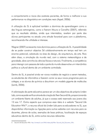 Manual de Ferramentas da Web 2.0 para Professores




o comportamento e riscos dos avatares pacientes, de forma a melhorar a sua
performance no diagnóstico em condições reais (Appel, 2006).


A utilização do SL é aplicável também a domínios de aprendizagem como o
das línguas estrangeiras, como o fizeram Moura e Carvalho (2007), referindo
que os resultado obtidos, ainda que intermédios, revelam por parte dos
alunos participantes no estudo uma atitude favorável para com a plataforma,
reconhecendo-lhe utilidade e interesse.


Wagner (2007) acrescenta mais domínios para a utilização do SL. A possibilidade
de se poder construir objectos 3d colaborativamente em tempo real tem um
enorme potencial, sobretudo na área do design, da arquitectura, da arte. Para
além disso, a simulação do mundo real, com o sistema meteorológico e de
gravidade, abre caminho às ciências físicas e naturais. Finalmente, a competência
para interagir com pessoas de toda a parte do mundo desenvolve um intercâmbio
político e cultural dentro de um ambiente controlado.


Dentro do SL, é possível ainda ver novos modelos de negócio a serem testados,
os estudantes de informática a fazerem correr os seus novos programas para os
colegas, e os alunos de química a discutiram um modelo gigante de moléculas
(Lamb, 2006).


A valorização da parte educativa parece ser um dos objectivos da própria Linden
Lab, como se pode verificar através da criação do Teen Second Life, proporcionando
um ambiente liberto de adultos, já que o acesso está reservado aos jovens dos
13 aos 17. Outro aspecto que comprova essa ideia é o website “Second Life
Education Wiki”6, o recurso oficial do Linden Lab para os educadores no SL, que
disponibiliza informação ou ligações para outros websites com recursos para os
docentes, planos de aulas, exemplos de boas práticas, localização de espaços
educativos dentro do SL, entre outros recursos relevantes.

6   Second Life Education Wiki: http://simteach.com/Wiki/index.php?title=Second_Life_Education_Wiki.



                                                                                                                    161
 