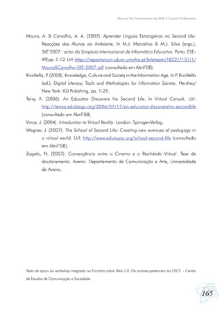 Manual de Ferramentas da Web 2.0 para Professores




Moura, A. & Carvalho, A. A. (2007). Aprender Línguas Estrangeiras no Second Life:
         Reacções dos Alunos ao Ambiente. In M.J. Marcelino & M.J. Silva (orgs.),
         SIIE’2007 : actas do Simpósio Internacional de Informática Educativa. Porto: ESE-
         IPP pp. 7-12. Url: https://repositorium.sdum.uminho.pt/bitstream/1822/7151/1/
            ,
         Moura&Carvalho-SIIE-2007.pdf (consultado em Abril’08).
Rivoltella, P (2008). Knowledge, Culture and Society in the Information Age. In P Rivoltella
             .                                                                   .
         (ed.), Digital Literacy, Tools and Methologies for Information Society. Hershey/
         New York: IGI Pubishing, pp. 1-25.
Terry, A. (2006). An Educator Discovers his Second Life. In Virtual Canuck. Url:
         http://terrya.edublogs.org/2006/07/17/an-educator-discovershis-secondlife
         (consultado em Abril’08).
Vince, J. (2004). Introduction to Virtual Reality. London: Springer-Verlag.
Wagner, J. (2007). The School of Second Life: Creating new avenues of pedagogy in
         a virtual world. Url: http://www.edutopia.org/school-second-life (consultado
         em Abril’08).
Zagalo, N. (2007). Convergência entre o Cinema e a Realidade Virtual. Tese de
         doutoramento. Aveiro: Departamento de Comunicação e Arte, Universidade
         de Aveiro.




Texto de apoio ao workshop integrado no Encontro sobre Web 2.0. Os autores pertencem ao CECS - Centro

de Estudos de Comunicação e Sociedade.



                                                                                                          165
 