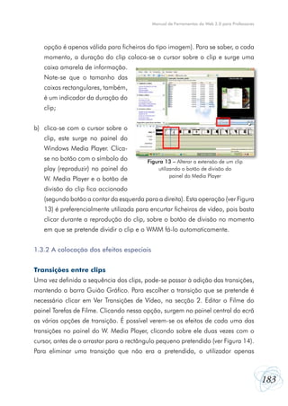 Manual de Ferramentas da Web 2.0 para Professores




   opção é apenas válida para ficheiros do tipo imagem). Para se saber, a cada
   momento, a duração do clip coloca-se o cursor sobre o clip e surge uma
   caixa amarela de informação.
   Note-se que o tamanho das
   caixas rectangulares, também,
   é um indicador da duração do
   clip;


b) clica-se com o cursor sobre o
   clip, este surge no painel do
   Windows Media Player. Clica-
   se no botão com o símbolo do          Figura 13 – Alterar a extensão de um clip
   play (reproduzir) no painel do            utilizando o botão de divisão do
                                                   painel do Media Player
   W. Media Player e o botão de
   divisão do clip fica accionado
   (segundo botão a contar da esquerda para a direita). Esta operação (ver Figura
   13) é preferencialmente utilizada para encurtar ficheiros de vídeo, pois basta
   clicar durante a reprodução do clip, sobre o botão de divisão no momento
   em que se pretende dividir o clip e o WMM fá-lo automaticamente.


1.3.2 A colocação dos efeitos especiais


Transições entre clips
Uma vez definida a sequência dos clips, pode-se passar à adição das transições,
mantendo a barra Guião Gráfico. Para escolher a transição que se pretende é
necessário clicar em Ver Transições de Vídeo, na secção 2. Editar o Filme do
painel Tarefas de Filme. Clicando nessa opção, surgem no painel central do ecrã
as várias opções de transição. É possível verem-se os efeitos de cada uma das
transições no painel do W. Media Player, clicando sobre ele duas vezes com o
cursor, antes de o arrastar para o rectângulo pequeno pretendido (ver Figura 14).
Para eliminar uma transição que não era a pretendida, o utilizador apenas



                                                                                               183
 