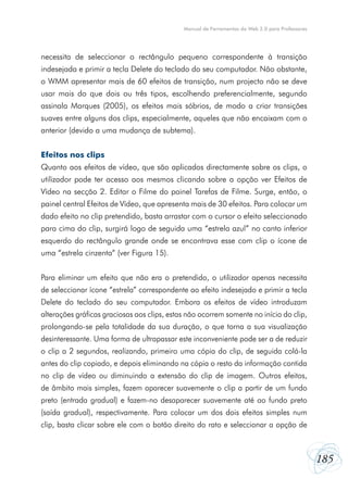 Manual de Ferramentas da Web 2.0 para Professores




necessita de seleccionar o rectângulo pequeno correspondente à transição
indesejada e primir a tecla Delete do teclado do seu computador. Não obstante,
o WMM apresentar mais de 60 efeitos de transição, num projecto não se deve
usar mais do que dois ou três tipos, escolhendo preferencialmente, segundo
assinala Marques (2005), os efeitos mais sóbrios, de modo a criar transições
suaves entre alguns dos clips, especialmente, aqueles que não encaixam com o
anterior (devido a uma mudança de subtema).


Efeitos nos clips
Quanto aos efeitos de vídeo, que são aplicados directamente sobre os clips, o
utilizador pode ter acesso aos mesmos clicando sobre a opção ver Efeitos de
Vídeo na secção 2. Editar o Filme do painel Tarefas de Filme. Surge, então, o
painel central Efeitos de Vídeo, que apresenta mais de 30 efeitos. Para colocar um
dado efeito no clip pretendido, basta arrastar com o cursor o efeito seleccionado
para cima do clip, surgirá logo de seguida uma “estrela azul” no canto inferior
esquerdo do rectângulo grande onde se encontrava esse com clip o ícone de
uma “estrela cinzenta” (ver Figura 15).


Para eliminar um efeito que não era o pretendido, o utilizador apenas necessita
de seleccionar ícone “estrela” correspondente ao efeito indesejado e primir a tecla
Delete do teclado do seu computador. Embora os efeitos de vídeo introduzam
alterações gráficas graciosas aos clips, estas não ocorrem somente no início do clip,
prolongando-se pela totalidade da sua duração, o que torna a sua visualização
desinteressante. Uma forma de ultrapassar este inconveniente pode ser a de reduzir
o clip a 2 segundos, realizando, primeiro uma cópia do clip, de seguida colá-la
antes do clip copiado, e depois eliminando na cópia o resto da informação contida
no clip de vídeo ou diminuindo a extensão do clip de imagem. Outros efeitos,
de âmbito mais simples, fazem aparecer suavemente o clip a partir de um fundo
preto (entrada gradual) e fazem-no desaparecer suavemente até ao fundo preto
(saída gradual), respectivamente. Para colocar um dos dois efeitos simples num
clip, basta clicar sobre ele com o botão direito do rato e seleccionar a opção de



                                                                                                 185
 