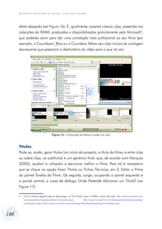 Do Windows Movie Maker ao YouTube - Carla Joana Carvalho




      efeito desejada (ver Figura 16). É, igualmente, possível colocar clips, presentes nas
      colecções do WMM, produzidos e disponibilizados gratuitamente pela Microsoft4,
      que poderão servir para dar uma conotação mais profissional ao seu filme (por
      exemplo, o Countdown_Blue ou o Countdow Yellow são clips iniciais de contagem
      decrescente que preparam o destinatário do vídeo para o que irá ver).




                                    Figura 16 – Colocação de efeitos simples nos clips



      Títulos
      Pode-se, ainda, gerar títulos (no início do projecto, o título do filme, e entre clips
      ou sobre clips, os subtítulos) e um genérico final, que, de acordo com Marques
      (2005), ajudam o utilizador a estruturar melhor o filme. Para tal é necessário
      que se clique na opção Fazer Títulos ou Fichas Técnicas, em 2. Editar o Filme
      do painel Tarefas de Filme. De seguida, surge, ocupando o painel esquerdo e
      o painel central, a caixa de diálogo Onde Pretende Adicionar um Título? (ver
      Figura 17).

      4   Com a Internet ligada pode-se descarregar os “Fun Packs” para o WMM a partir dos sites: http://www.microsoft.com/
          windowsxp/downloads/powertoys/mmcreate.mspx,            http://www.microsoft.com/windowsxp/downloads/powertoys/
          mmfunpack.mspx e http://www.microsoft.com/windowsxp/downloads/powertoys/mmholiday.mspx



186
 