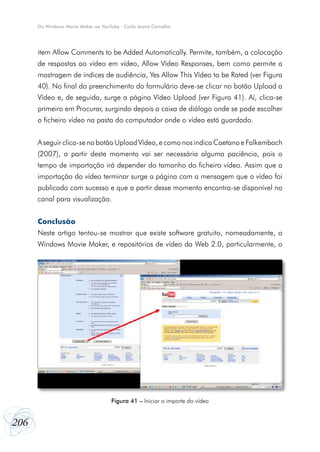 Do Windows Movie Maker ao YouTube - Carla Joana Carvalho




      item Allow Comments to be Added Automatically. Permite, também, a colocação
      de respostas ao vídeo em vídeo, Allow Vídeo Responses, bem como permite a
      mostragem de índices de audiência, Yes Allow This Vídeo to be Rated (ver Figura
      40). No final do preenchimento do formulário deve-se clicar no botão Upload a
      Vídeo e, de seguida, surge a página Vídeo Upload (ver Figura 41). Aí, clica-se
      primeiro em Procurar, surgindo depois a caixa de diálogo onde se pode escolher
      o ficheiro vídeo na pasta do computador onde o vídeo está guardado.


      A seguir clica-se no botão Upload Vídeo, e como nos indica Caetano e Falkembach
      (2007), a partir deste momento vai ser necessária alguma paciência, pois o
      tempo de importação irá depender do tamanho do ficheiro vídeo. Assim que a
      importação do vídeo terminar surge a página com a mensagem que o vídeo foi
      publicado com sucesso e que a partir desse momento encontra-se disponível no
      canal para visualização.


      Conclusão
      Neste artigo tentou-se mostrar que existe software gratuito, nomeadamente, o
      Windows Movie Maker, e repositórios de vídeo da Web 2.0, particularmente, o




                                     Figura 41 – Iniciar o importe do vídeo


206
 