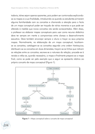 Mapas Conceptuais Online - Graça Cardoso Magalhães e Filomena del Rio




      todavia, talvez sejam apenas aparentes, pois podem ser contornadas explicando-
      se os mapas e a sua finalidade, introduzindo-os quando os estudantes já tiverem
      alguma familiaridade com os conceitos e chamando a atenção para o facto
      de um mapa conceptual poder ser traçado de várias maneiras e que pode ser
      alterado à medida que novos conceitos vão sendo acrescentados. Além disso,
      o professor ao elaborar mapas conceptuais para usar como recurso didáctico
      deve ter sempre em mente o compromisso entre clareza e desenvolvimento
      exaustivo. Deve também encorajar sempre o aluno a traçar os seus próprios
      mapas. Normalmente, na elaboração de um mapa conceptual, localizam-
      se os conceitos; catalogam-se os conceitos segundo uma ordem hierárquica;
      distribuem-se os conceitos em duas dimensões; traçam-se as linhas que indicam
      as relações entre os conceitos; escreve-se a natureza da relação; procede-se à
      revisão e refaz-se, quando necessário, o mapa e finalmente prepara-se o mapa
      final, como se pode ver pelo exemplo que a seguir se apresenta relativo ao
      próprio conceito de mapa conceptual (Figura 1).




                      Figura 1 – Mapa conceptual sobre o conceito de mapa conceptual


216
 
