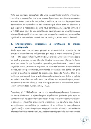 Manual de Ferramentas da Web 2.0 para Professores




Visto que os mapas conceptuais são uma representação explícita e visível dos
conceitos e proposições que uma pessoa desenvolve, permitem a professores
e alunos trocar pontos de vista sobre a validade de um vínculo proposicional
determinado, ou aperceber-se das conexões que faltam entre os conceitos e
que sugerem a necessidade de uma nova aprendizagem. Segundo Ontorio et
al (1992), para além de uma estratégia de aprendizagem de uma técnica para
intercâmbio de significados, os mapas conceptuais são uma técnica para partilhar
significados, mas também uma técnica de avaliação e uma técnica de estudo.


3.   Enquadramento          subjacente      à     construção           de       mapas
     conceptuais
Ainda que seja um processo pessoal e idiossincrásico, trata-se de um
processo profundamente influenciado por todo o meio envolvente (Gowin,
1981:124). Segundo Gowin, (1981: 62), o ensino é um acontecimento social
no qual o professor compartilha significados com os seus alunos. O factor
mais importante de que depende a aprendizagem do aluno é a sua estrutura
cognitiva prévia. A estrutura cognitiva de cada ser humano é idiossincrática
e o resultado de pensamentos, sentimentos e acções que se combinam para
formar o significado pessoal da experiência. Segundo Ausubel (1968) se
se tivesse que reduzir toda a psicologia educacional a um único princípio,
enunciaria este: de todos os factores que influenciam a aprendizagem, o mais
importante é o que o aluno já sabe. Averigue-se o que o aluno sabe e ensine-
se em conformidade (Ontorio et al, 1992).


Ontorio et al. (1994) referem que no processo de aprendizagem distinguem-
se várias dimensões: a aprendizagem significativa, processo pelo qual os
conhecimentos novos são relacionados de modo substantivo com proposições
e conceitos relevantes previamente disponíveis na estrutura cognitiva; a
aprendizagem memorística ou mecânica (é a antítese da aprendizagem
significativa); a aprendizagem por recepção – aquela em que o conhecimento
é fornecido directamente ao aluno, podendo este aprendê-lo ou não de modo



                                                                                              217
 