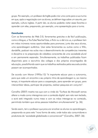 Manual de Ferramentas da Web 2.0 para Professores




grupo. Por exemplo, um professor de Inglês pode criar uma conta para a sua turma
em que, após a negociação com os alunos, se definem tags sobre um assunto, por
exemplo, cultura inglesa. A partir daí, os alunos poderão visitar esses favoritos e
aprender com eles, preparando, por exemplo, uma apresentação para a turma.


Conclusão
Com as ferramentas da Web 2.0, ferramentas gratuitas e de fácil publicação,
como o blogue, o YouTube/TeacherTube, o flickr ou o del.icio.us, o professor tem
em mãos inúmeras novas oportunidades para promover, junto dos seus alunos,
uma aprendizagem autêntica. Usar estas ferramentas ou outras como o Wiki,
dandelife, podcast nas aulas visa o desenvolvimento de competências inerentes
à disciplina e na preparação de cidadãos conscientes de uma sociedade plural
e em permanente expansão. Simultaneamente, os trabalhos publicados ficam
disponíveis para o escrutínio dos colegas e dos próprios encarregados de
educação, possibilitando assim que os trabalhos realizados pelos seus educandos
possam ser acompanhados.


De acordo com Moran (1995a:13) “é importante educar para a autonomia,
para que cada um encontre o seu próprio ritmo de aprendizagem e, ao mesmo
tempo, é importante educar para a cooperação, para aprender em grupo, para
intercambiar ideias, participar de projectos, realizar pesquisas em conjunto”.


Carvalho (2007) mostra-nos que com a vinda do “Surface da Microsoft vamos
alterar o modo como interagimos com o conteúdo digital: sem rato nem teclado,
o ecrã está integrado numa mesa e com as mãos interage-se no conteúdo,
permitindo também que várias pessoas trabalhem simultaneamente” (p. 36).


Sendo assim, tem o professor que procurar envolver os alunos na aprendizagem,
preparando-os para esta “nova forma de estar, onde todos são consumidores e
produtores da ‘sociedade globalizada e concorrencial’” (Carvalho, 2007: 36).




                                                                                                37
 