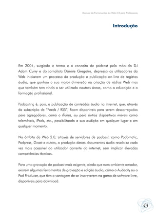 Manual de Ferramentas da Web 2.0 para Professores




                                                                    Introdução




Em 2004, surgindo o termo e o conceito de podcast pela mão do DJ
Adam Curry e do jornalista Dannie Gregoire, depressa os utilizadores da
Web iniciaram um processo de produção e publicação on-line de registos
áudio, que ganhou a sua maior dimensão na criação de rádios Web mas
que também tem vindo a ser utilizado noutras áreas, como a educação e a
formação profissional.


Podcasting é, pois, a publicação de conteúdos áudio na internet, que, através
da subscrição de “Feeds / RSS”, ficam disponíveis para serem descarregados
para agregadores, como o iTunes, ou para outros dispositivos móveis como
telemóveis, iPods, etc., possibilitando a sua audição em qualquer lugar e em
qualquer momento.


No âmbito da Web 2.0, através de servidores de podcast, como Podomatic,
Podpress, Gcast e outros, a produção destes documentos áudio revela-se cada
vez mais acessível ao utilizador corrente da internet, sem implicar elevadas
competências técnicas.


Para uma gravação de podcast mais exigente, ainda que num ambiente amador,
existem algumas ferramentas de gravação e edição áudio, como o Audacity ou o
Pod Producer, que têm a vantagem de se inscreverem na gama de software livre,
disponíveis para download.




                                                                                             43
 