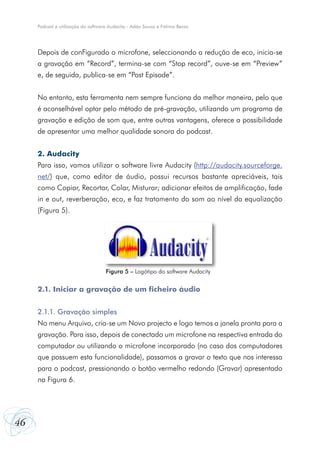 Podcast e utilização do software Audacity - Adão Sousa e Fátima Bessa




     Depois de conFigurado o microfone, seleccionando a redução de eco, inicia-se
     a gravação em “Record”, termina-se com “Stop record”, ouve-se em “Preview”
     e, de seguida, publica-se em “Post Episode”.


     No entanto, esta ferramenta nem sempre funciona da melhor maneira, pelo que
     é aconselhável optar pelo método de pré-gravação, utilizando um programa de
     gravação e edição de som que, entre outras vantagens, oferece a possibilidade
     de apresentar uma melhor qualidade sonora do podcast.


     2. Audacity
     Para isso, vamos utilizar o software livre Audacity (http://audacity.sourceforge.
     net/) que, como editor de áudio, possui recursos bastante apreciáveis, tais
     como Copiar, Recortar, Colar, Misturar; adicionar efeitos de amplificação, fade
     in e out, reverberação, eco, e faz tratamento do som ao nível da equalização
     (Figura 5).




                                    Figura 5 – Logótipo do software Audacity


     2.1. Iniciar a gravação de um ficheiro áudio


     2.1.1. Gravação simples
     No menu Arquivo, cria-se um Novo projecto e logo temos a janela pronta para a
     gravação. Para isso, depois de conectado um microfone na respectiva entrada do
     computador ou utilizando o microfone incorporado (no caso dos computadores
     que possuem esta funcionalidade), passamos a gravar o texto que nos interessa
     para o podcast, pressionando o botão vermelho redondo (Gravar) apresentado
     na Figura 6.




46
 