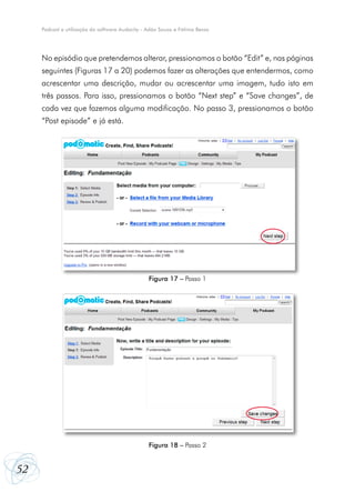 Podcast e utilização do software Audacity - Adão Sousa e Fátima Bessa




     No episódio que pretendemos alterar, pressionamos o botão “Edit” e, nas páginas
     seguintes (Figuras 17 a 20) podemos fazer as alterações que entendermos, como
     acrescentar uma descrição, mudar ou acrescentar uma imagem, tudo isto em
     três passos. Para isso, pressionamos o botão “Next step” e “Save changes”, de
     cada vez que fazemos alguma modificação. No passo 3, pressionamos o botão
     “Post episode” e já está.




                                                 Figura 17 – Passo 1




                                                 Figura 18 – Passo 2


52
 