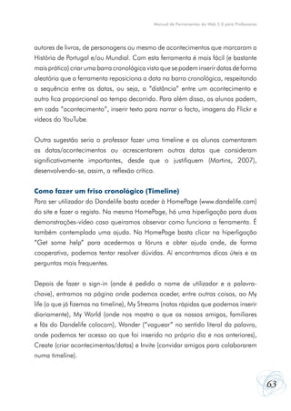 Manual de Ferramentas da Web 2.0 para Professores




autores de livros, de personagens ou mesmo de acontecimentos que marcaram a
História de Portugal e/ou Mundial. Com esta ferramenta é mais fácil (e bastante
mais prático) criar uma barra cronológica visto que se podem inserir datas de forma
aleatória que a ferramenta reposiciona a data na barra cronológica, respeitando
a sequência entre as datas, ou seja, a “distância” entre um acontecimento e
outro fica proporcional ao tempo decorrido. Para além disso, os alunos podem,
em cada “acontecimento”, inserir texto para narrar o facto, imagens do Flickr e
vídeos do YouTube.


Outra sugestão seria o professor fazer uma timeline e os alunos comentarem
as datas/acontecimentos ou acrescentarem outras datas que consideram
significativamente importantes, desde que o justifiquem (Martins, 2007),
desenvolvendo-se, assim, a reflexão crítica.


Como fazer um friso cronológico (Timeline)
Para ser utilizador do Dandelife basta aceder à HomePage (www.dandelife.com)
do site e fazer o registo. Na mesma HomePage, há uma hiperligação para duas
demonstrações-vídeo caso queiramos observar como funciona a ferramenta. É
também contemplada uma ajuda. Na HomePage basta clicar na hiperligação
“Get some help” para acedermos a fóruns e obter ajuda onde, de forma
cooperativa, podemos tentar resolver dúvidas. Aí encontramos dicas úteis e as
perguntas mais frequentes.


Depois de fazer o sign-in (onde é pedido o nome de utilizador e a palavra-
chave), entramos na página onde podemos aceder, entre outras coisas, ao My
life (o que já fizemos na timeline), My Streams (notas rápidas que podemos inserir
diariamente), My World (onde nos mostra o que os nossos amigos, familiares
e fãs do Dandelife colocam), Wander (“vaguear” no sentido literal da palavra,
onde podemos ter acesso ao que foi inserido no próprio dia e nos anteriores),
Create (criar acontecimentos/datas) e Invite (convidar amigos para colaborarem
numa timeline).



                                                                                                63
 