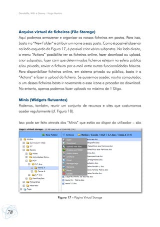 Dandelife, Wiki e Goowy - Hugo Martins




     Arquivo virtual de ficheiros (File Storage)
     Aqui podemos armazenar e organizar os nossos ficheiros em pastas. Para isso,
     basta ir a “New Folder” e atribuir um nome a essa pasta. Como é possível observar
     no lado esquerdo da Figura 17, é possível criar várias subpastas. No lado direito,
     o menu “Actions” possibilita ver os ficheiros online, fazer download ou upload,
     criar subpastas, fazer com que determinados ficheiros estejam na esfera pública
     e/ou privada, enviar o ficheiro por e-mail entre outras funcionalidades básicas.
     Para disponibilizar ficheiros online, em sistema privado ou público, basta ir a
     “Actions” e fazer o upload do ficheiro. Se quisermos aceder, noutro computador,
     a um desses ficheiros basta ir novamente a esse ícone e proceder ao download.
     No entanto, apenas podemos fazer uploads no máximo de 1 Giga.


     Minis (Widgets flutuantes)
     Podemos, também, reunir um conjunto de recursos e sites que costumamos
     aceder regularmente (cf. Figura 18).


     Isso pode ser feito através dos “Minis” que estão ao dispor do utilizador – são




                                       Figura 17 – Página Virtual Storage




78
 