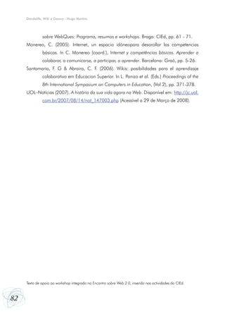 Dandelife, Wiki e Goowy - Hugo Martins




              sobre WebQues: Programa, resumos e workshops. Braga: CIEd, pp. 61 - 71.
     Monereo, C. (2005). Internet, un espacio idóneopara desarollar las competencias
              básicas. In C. Monereo (coord.), Internet y competências básicas. Aprender a
              colaborar, a comunicarse, a participar, a aprender. Barcelona: Graó, pp. 5-26.
     Santamaria, F. G & Abraira, C. F. (2006). Wikis: posibilidades para el aprendizaje
              colaborativo em Educacion Superior. In L. Panizo et al. (Eds.) Proceedings of the
              8th International Symposium on Computers in Education, (Vol 2), pp. 371-378.
     UOL–Notícias (2007). A história da sua vida agora na Web. Disponível em: http://jc.uol.
              com.br/2007/08/14/not_147003.php (Acessível a 29 de Março de 2008).




     Texto de apoio ao workshop integrado no Encontro sobre Web 2.0, inserido nas actividades do CIEd.



82
 