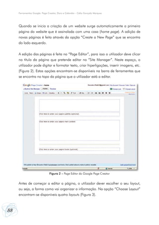 Ferramentas Google: Page Creator, Docs e Calendar - Célio Gonçalo Marques




     Quando se inicia a criação de um website surge automaticamente a primeira
     página do website que é assinalada com uma casa (home page). A adição de
     novas páginas é feita através da opção “Create a New Page” que se encontra
     do lado esquerdo.


     A edição das páginas é feita no “Page Editor”, para isso o utilizador deve clicar
     no título da página que pretende editar no “Site Manager”. Neste espaço, o
     utilizador pode digitar e formatar texto, criar hiperligações, inserir imagens, etc.
     (Figura 2). Estas opções encontram-se disponíveis na barra de ferramentas que
     se encontra no topo da página que o utilizador está a editar.




                               Figura 2 – Page Editor do Google Page Creator


     Antes de começar a editar a página, o utilizador dever escolher o seu layout,
     ou seja, a forma como vai organizar a informação. Na opção “Choose Layout”
     encontram-se disponíveis quatro layouts (Figura 3).



88
 