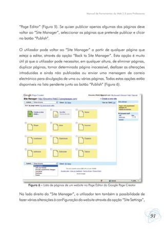 Manual de Ferramentas da Web 2.0 para Professores




“Page Editor” (Figura 5). Se quiser publicar apenas algumas das páginas deve
voltar ao “Site Manager”, seleccionar as páginas que pretende publicar e clicar
no botão “Publish”.


O utilizador pode voltar ao “Site Manager” a partir de qualquer página que
esteja a editar, através da opção “Back to Site Manager”. Esta opção é muito
útil já que o utilizador pode necessitar, em qualquer altura, de eliminar páginas,
duplicar páginas, tornar determinada página inacessível, desfazer as alterações
introduzidas e ainda não publicadas ou enviar uma mensagem de correio
electrónico para divulgação de uma ou várias páginas. Todas estas opções estão
disponíveis na lista pendente junto ao botão “Publish” (Figura 6).




      Figura 6 – Lista de páginas de um website no Page Editor do Google Page Creator

No lado direito do “Site Manager”, o utilizador tem também a possibilidade de
fazer várias alterações à conFiguração do website através da opção “Site Settings”,



                                                                                                    91
 