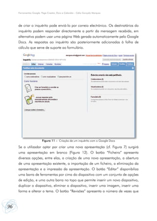 Ferramentas Google: Page Creator, Docs e Calendar - Célio Gonçalo Marques




     de criar o inquérito pode enviá-lo por correio electrónico. Os destinatários do
     inquérito podem responder directamente a partir da mensagem recebida, em
     alternativa podem usar uma página Web gerada automaticamente pelo Google
     Docs. As respostas ao inquérito são posteriormente adicionadas à folha de
     cálculo que serve de suporte ao formulário.




                         Figura 11 – Criação de um inquérito com o Google Docs

     Se o utilizador optar por criar uma nova apresentação (cf. Figura 7) surgirá
     uma apresentação em branco (Figura 12). O botão “Ficheiro” apresenta
     diversas opções, entre elas, a criação de uma nova apresentação, a abertura
     de uma apresentação existente, a importação de um ficheiro, a eliminação da
     apresentação e a impressão da apresentação. O botão “Editar” disponibiliza
     uma barra de ferramentas por cima do diapositivo com um conjunto de opções
     de edição, e uma outra barra no topo que permite inserir um novo diapositivo,
     duplicar o diapositivo, eliminar o diapositivo, inserir uma imagem, inserir uma
     forma e alterar o tema. O botão “Revisões” apresenta o número de vezes que



96
 
