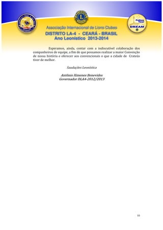 Associação Internacional de Lions Clubes

DISTRITO LA-4 - CEARÁ - BRASIL
Ano Leonístico 2013-2014
Esperamos, ainda, contar com a indiscutível colaboração dos
companheiros de equipe, a fim de que possamos realizar a maior Convenção
de nossa história e oferecer aos convencionais o que a cidade de Crateús
tiver de melhor.

Saudações Leonística

Antônio Ximenes Benevides
Governador DLA4-2012/2013

10

 