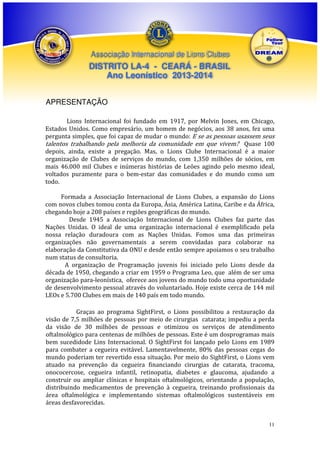 Associação Internacional de Lions Clubes

DISTRITO LA-4 - CEARÁ - BRASIL
Ano Leonístico 2013-2014
APRESENTAÇÃO
Lions Internacional foi fundado em 1917, por Melvin Jones, em Chicago,
Estados Unidos. Como empresário, um homem de negócios, aos 38 anos, fez uma
pergunta simples, que foi capaz de mudar o mundo: E se as pessoas usassem seus
talentos trabalhando pela melhoria da comunidade em que vivem? Quase 100
depois, ainda, existe a pregação. Mas, o Lions Clube Internacional é a maior
organização de Clubes de serviços do mundo, com 1,350 milhões de sócios, em
mais 46.000 mil Clubes e inúmeras histórias de Leões agindo pelo mesmo ideal,
voltados puramente para o bem-estar das comunidades e do mundo como um
todo.
Formada a Associação Internacional de Lions Clubes, a expansão do Lions
com novos clubes tomou conta da Europa, Ásia, América Latina, Caribe e da África,
chegando hoje a 208 países e regiões geográficas do mundo.
Desde 1945 a Associação Internacional de Lions Clubes faz parte das
Nações Unidas. O ideal de uma organização internacional é exemplificado pela
nossa relação duradoura com as Nações Unidas. Fomos uma das primeiras
organizações não governamentais a serem convidadas para colaborar na
elaboração da Constitutiva da ONU e desde então sempre apoiamos o seu trabalho
num status de consultoria.
A organização de Programação juvenis foi iniciado pelo Lions desde da
década de 1950, chegando a criar em 1959 o Programa Leo, que além de ser uma
organização para-leonística, oferece aos jovens do mundo todo uma oportunidade
de desenvolvimento pessoal através do voluntariado. Hoje existe cerca de 144 mil
LEOs e 5.700 Clubes em mais de 140 país em todo mundo.
Graças ao programa SightFirst, o Lions possibilitou a restauração da
visão de 7,5 milhões de pessoas por meio de cirurgias catarata; impediu a perda
da visão de 30 milhões de pessoas e otimizou os serviços de atendimento
oftalmológico para centenas de milhões de pessoas. Este é um dosprogramas mais
bem sucedidode Lins Internacional. O SightFirst foi lançado pelo Lions em 1989
para combater a cegueira evitável. Lamentavelmente, 80% das pessoas cegas do
mundo poderiam ter revertido essa situação. Por meio do SightFirst, o Lions vem
atuado na prevenção da cegueira financiando cirurgias de catarata, tracoma,
onococercose, cegueira infantil, retinopatia, diabetes e glaucoma, ajudando a
construir ou ampliar clínicas e hospitais oftalmológicos, orientando a população,
distribuindo medicamentos de prevenção à cegueira, treinando profissionais da
área oftalmológica e implementando sistemas oftalmológicos sustentáveis em
áreas desfavorecidas.

11

 