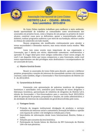 Associação Internacional de Lions Clubes

DISTRITO LA-4 - CEARÁ - BRASIL
Ano Leonístico 2013-2014
Os Lions Clubes também trabalham para melhorar o meio ambiente,
dando oportunidade de trabalhar as comunidades como envolvimento dos
associados em projetos locais, como a limpeza de um parque ou projetos de maior
alcance, construir casas para os deficientes, apoiar a conscientização sobre a
diabetes, realizar programas auditivos e por meio de sua fundação, oferecer auxílio
às vítimas de catástrofes em todo mundo.
Nossos programas são modificados continuamente para atender a
novas necessidades e demandas maiores, mas nossa missão nunca mudou: "Nós
servimos".
Lions tem como evento mais importante de sua organização a
Convenção, que é aberta aos sócios, objetivando comemorar, confraternizar e
aprender. É o lugar ideal para rever antigos conhecidos e fazer novos amigos. Se
você é um daqueles leões que nunca compareceu a uma Convenção, então você
nunca experimentou um dos privilégios mais desfrutáveis e recompensadores do
ser associado de Lions.
a) Objetivo Geral do Evento
Reunir os associados do Lions Clube para discutir, apreciar e deliberar
projetos, proposições e moções de interesse da comunidade carente e do Leonismo
cearense, como também, eleger o Governador e Vice-Governadores do Distrito LA4 - AL 2013/2014.
b) Características do Evento
Convenção com apresentação de palestras temáticas de dirigentes
leonísticos e autoridades civis, seminário para formação de novos dirigentes e
lideranças leonísticas, apresentação de relatórios de dirigentes do Distrito LA-4,
eleição do Governador e Vice-Governadores para o exercício fiscal 2013/2014;
além de aprovação de projetos, proposições e moções, de cunho administrativo, e
de atividades de interesse da comunidade em geral desenvolvidas pelo Lions.
c) Vantagens Gerais:
Projeção da imagem institucional, divulgação de produtos e serviços
voluntários de interesse social e comunitário, formação de hábitos e opinião
com riqueza de caráter e de inteligência voltada para o bem;
Intercâmbio de informações desde Lions Internacional, Distrito, Clubes e
Leões;
Soluções para assuntos da área leonística;
Participação da Sessão Solene de Abertura da XIV Convenção do Distrito
LA4 e de suas plenárias;
12

 