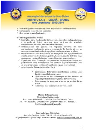 Associação Internacional de Lions Clubes

DISTRITO LA-4 - CEARÁ - BRASIL
Ano Leonístico 2013-2014
Partilhar ações do leonismo em favor da cidadania e da comunidade;
Enriquecer o conhecimento leonístico;
Oportunizar o reconhecimento.
d) Informações sobre o evento:
Inscrição é parte fundamental da Convenção cabendo a cada participante
a obrigação de fazê-la para que possa participar das atividades
convencionais portando o seu crachá qualificativo;
Patrocinadores são pessoas ou empresas parceiras do pacto
convencional, colaborando com a organização do Evento, através de
recursos materiais visando divulgação de sua logomarca ou produtos;
O compromisso Lions é de colocar nos espaços de seus equipamentos do
evento, compreendendo faixas, painéis, banners, revista, boletins, etc, a
propaganda comercial ajustada entre o Lions e os patrocinadores;
Expositores nesta Convenção são pessoas ou empresas convidadas para
participarem como promotora de seus produtos ou partilhar com o Lions
de seus programas e serviços oferecidos no espaço convencional;
A participação dos expositores lhes dará:
•
•
•
•

Oportunidade de ter acesso a centenas de sócios do Lions
das diversas cidades cearenses;
Oportunidade de ter a mensagem de sua empresa ou
organização listada nos programas da Convenção;
Oportunidade de aumentar a fartura de vendas da sua
marca;
Melhor que tudo os compradores vêm a você.

Manoel de Souza Carmo
Diretor Geral da Convenção
Rua Doutor João Tomé 1570 Bairro Planalto Crateús– Ceará.
Tel.: (88) 36917653 (88) 36914591 (85) 9606 3139 (85) 86155927
Email: prourb.carmo@ig.com.br

Governadoria do Distrito LA-4
Rua João Cordeiro, 2181 – CEP: 60.110-301 – Fortaleza-CE
Tel: (85)3231 0651 (fone/fax) – 3253 4924 Email: lionscearadla4@secrel.com.br

13

 