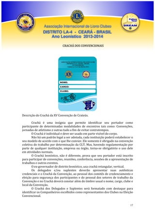 Associação Internacional de Lions Clubes

DISTRITO LA-4 - CEARÁ - BRASIL
Ano Leonístico 2013-2014
CRACHÁ DOS CONVENCIONAIS

Descrição do Crachá da XV Convenção de Crateús.
Crachá é uma insígnia que permite identificar seu portador como
participante de determinadas modalidades de encontros tais como: Convenções,
jornadas de atletismo e outras tudo a fim de evitar contratempos.
O Crachá é individual e deve ser usado em parte visível do corpo.
Não há um padrão legal a ser adotada, cada instituição poderá estabelecer o
seu modelo de acordo com o que lhe convier. Ele somente é obrigado na convenção
coletiva do trabalho por determinação da CLT. Mas, havendo regulamentação por
parte de qualquer instituição, empresa ou órgão, torna-se obrigatório o uso dele
em atividades normais.
O Crachá leonístico, não é diferente, prova que seu portador está inscrito
para participar de convenções, reuniões, conferência, sessões de a apresentação de
trabalhos e outros eventos.
O ex-governador de distrito leonístico, usa crachá retangular, vertical.
Os delegados e/ou suplentes deverão apresentar suas autênticas
credenciais e o Crachá da Convenção, ao pessoal dos comitês de credenciamento e
eleição para segurança dos participantes e do pessoal dos setores de trabalho da
Convenção e no Crachá deverá constar além do timbre usual o nome, cargo, clube e
local da Convenção.
O Crachá dos Delegados e Suplentes será formatado com destaque para
identificar os Companheiros escolhidos como representantes dos Clubes na Eleição
Convencional.
17

 