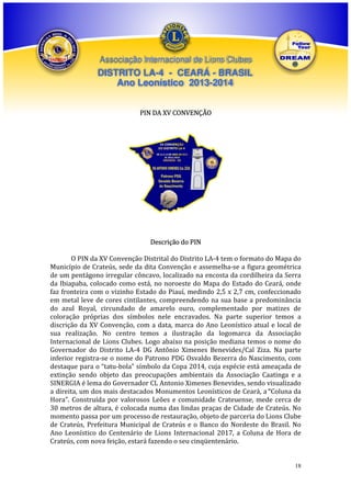 Associação Internacional de Lions Clubes

DISTRITO LA-4 - CEARÁ - BRASIL
Ano Leonístico 2013-2014
PIN DA XV CONVENÇÃO

Descrição do PIN
O PIN da XV Convenção Distrital do Distrito LA-4 tem o formato do Mapa do
Município de Crateús, sede da dita Convenção e assemelha-se a figura geométrica
de um pentágono irregular côncavo, localizado na encosta da cordilheira da Serra
da Ibiapaba, colocado como está, no noroeste do Mapa do Estado do Ceará, onde
faz fronteira com o vizinho Estado do Piauí, medindo 2,5 x 2,7 cm, confeccionado
em metal leve de cores cintilantes, compreendendo na sua base a predominância
do azul Royal, circundado de amarelo ouro, complementado por matizes de
coloração próprias dos símbolos nele encravados. Na parte superior temos a
discrição da XV Convenção, com a data, marca do Ano Leonístico atual e local de
sua realização. No centro temos a ilustração da logomarca da Associação
Internacional de Lions Clubes. Logo abaixo na posição mediana temos o nome do
Governador do Distrito LA-4 DG Antônio Ximenes Benevides/Cal Ziza. Na parte
inferior registra-se o nome do Patrono PDG Osvaldo Bezerra do Nascimento, com
destaque para o “tatu-bola” símbolo da Copa 2014, cuja espécie está ameaçada de
extinção sendo objeto das preocupações ambientais da Associação Caatinga e a
SINERGIA é lema do Governador CL Antonio Ximenes Benevides, sendo visualizado
a direita, um dos mais destacados Monumentos Leonísticos de Ceará, a “Coluna da
Hora”. Construída por valorosos Leões e comunidade Crateuense, mede cerca de
30 metros de altura, é colocada numa das lindas praças de Cidade de Crateús. No
momento passa por um processo de restauração, objeto de parceria do Lions Clube
de Crateús, Prefeitura Municipal de Crateús e o Banco do Nordeste do Brasil. No
Ano Leonístico do Centenário de Lions Internacional 2017, a Coluna de Hora de
Crateús, com nova feição, estará fazendo o seu cinqüentenário.

18

 