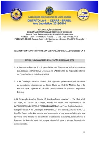 Associação Internacional de Lions Clubes

DISTRITO LA-4 - CEARÁ - BRASIL
Ano Leonístico 2013-2014
XV CONVENÇÃO DISTRITAL
CONVENÇÃO DA SINERGIA DO LEONISMO CEARENSE
Diretor Geral da Convenção: CL Manoel de Souza Carmo
Crateús – Ceará – Teatro Rosa Moraes - 11, 12 e 13 de abril de 2014
PATRONOS: PDG CL Osvaldo Bezerra do Nascimento e Orador Oficial PDI CL Aguilar
Molina

REGIMENTO INTERNO PRÓPRIO DA XV CONVENÇÃO DISTRITAL DO DISTRITO LA-4

TITULO I – DO CONCEITO, REALIZAÇÃO, DURAÇÃO E SEDE
1. A Convenção Distrital é o órgão máximo dos Clubes e de todos os assuntos
relacionados ao Distrito LA-4, baseada no CAPÍTULO III do Regimento Interno
do Conselho Distrital do Distrito LA-4.
2. A XV Convenção Anual do Distrito LA-4, reger-se-á pelo disposto, nos Estatutos
da Associação Internacional de Lions Clubs, do Distrito Múltiplo LA e do
Distrito LA-4, vigentes na ocasião, observando-se o presente Regimento
Interno.
A XV Convenção Anual do Distrito LA 4 será realizada nos dias 11, 12 e 13 de abril
de 2014, na cidade de Crateús, Estado do Ceará, nas dependências do
CAVALCANTE PARK HOTEL E TEATRO ROSA MORAIS, na Praça Antônio Arcelino.
Parágrafo Único. A XV Convenção do Distrito LA-4 terá como PATRONO O PDG CL
Osvaldo Bezerra do Nascimento, em homenagem a este companheiro pela sua
relevante folha de serviços ao leonismo internacional e cearense, especialmente o
leonismo de Crateús, onde foi sempre disponível para o serviço humanitário
desinteressado.

19

 